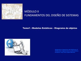 Tema1 : Modelos Estáticos - Diagrama de objetos
Asignatura: Ingeniería del Software II
Titulación: Ingenieríaia en Informática
Profesor: Ing. Irma López Moreno
MÒDULO II
FUNDAMENTOS DEL DISEÑO DE SISTEMAS
 