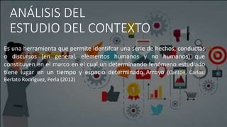 ANÁLISIS DEL
ESTUDIO DEL CONTEXTO
Es una herramienta que permite identifcar una serie de hechos, conductas
o discursos (en...