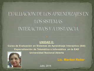 UNIDAD II:
Curso de Evaluación en Sistemas de Aprendizaje Interactivo (SAI)
Especialización de Telemática e Informática en la EAD
Universidad Nacional Abierta
Lic. Maribel Reiter
Julio, 2014
 
