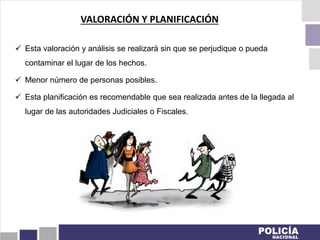  Esta valoración y análisis se realizará sin que se perjudique o pueda
contaminar el lugar de los hechos.
 Menor número de personas posibles.
 Esta planificación es recomendable que sea realizada antes de la llegada al
lugar de las autoridades Judiciales o Fiscales.
VALORACIÓN Y PLANIFICACIÓN
 
