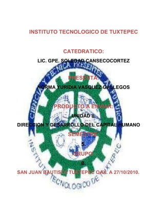 INSTITUTO TECNOLOGICO DE TUXTEPEC<br />CATEDRATICO:<br />291060-2540LIC. GPE. SOLEDAD CANSECOCORTEZ<br />PRESENTA:<br />NORMA YURIDIA VASQUEZ GALLEGOS<br />PRODUCTO A ENVIAR:<br />UNIDAD II.<br />DIRECCION Y DESARROLLO DEL CAPITAL HUMANO<br />SEMESTRE:<br />5.<br />GRUPO:<br />B.<br />SAN JUAN BAUTISTA TUXTEPEC OAX. A 27/10/2010.<br />LISTADO DE IDEAS PRINCIPALES DE CADA UNO DE LOS TEMAS Y SUBTEMAS DE LA UNIDAD II.<br />2.1 RESPONSABILIDAD DE LA GERENCIA DDEL CAPITAL HUMANO.<br />Las actividades  primordiales que suelen ser responsabilidad de un gerente de recursos humanos son las siguientes:<br />Asesoría y consultoría.<br /> Servicio.<br />Formulación e implementación de políticas.<br />.<br />Defensa de los trabajadores. <br />LAS ACTIVIDADES PRIMORDIALES QUE DEBE LLEVAR A CABO LA PERSONA RESP. DE ESTA ÁREA.<br />Planeación de los recursos humanos.<br />Integración y evaluación del personal.<br />a) reclutamiento.<br />Pretende reunir un buen grupo de empleados potenciales.<br />b) selección.<br />Se pretende seleccionar personal del grupo reclutado, el cual colaborará con la compañía.<br />c) colocación.<br />Requiere el equilibrio entre las aptitudes del empleado y las necesidades del puesto.<br />d) instrucción.<br />Tiene como finalidad, dar toda la información al nuevo empleado y acelerar su integración en el mejor tiempo posible al puesto.<br />e) evaluación <br />La evaluación del personal se considera parte de la función de integración. Las evaluaciones formales que se utilizan técnicas y metodologías específicas con frecuencia se llevan a cabo semestralmente.<br />Capacitación y desarrollo.<br />La capacitación es un corto proceso educativo que abarca la instrucción sistemática que enfatiza el aprendizaje de las aptitudes manuales y operativas.<br />El desarrollo es un proceso educativo a largo plazo que se relaciona con la instrucción sistemática y la experiencia que enfatizan el aprendizaje.<br />Administración de sueldos y salarios<br />Lo que se persigue en esta función es que el departamento de personal ocupe los principios o técnicas para dar una remuneración justa al trabajador en base a la importancia de su tarea o puesto.<br />Administración de prestaciones y servicios.<br />Las organizaciones proporcionan a sus empleados prestaciones y servicios, además del pago nominal.<br />Estos beneficios y serv. Cumplen varios propósitos importantes.<br />Políticas de higiene y seguridad.<br />La meta de la higiene industrial es crear y mantener un medio ambiente de trabajo que propicie la salud. La seguridad tiene relación con los accidentes de trabajo.<br />Relaciones laborales.<br />Estas, funciones tratan de la negociación de contratos, su interpretación, su administración y el manejo de las violaciones al contrato.las condiciones del entorno han cambiado considerablemente.<br /> <br />2.2 COMPETENCIA DE LAGERENCIA DEL CAPITAL HUMANO.<br />Dominio del negocio.<br />Requiere comprender sus capacidades económicas y financieras de modo que puedan reunirse al equipo, de gerentes de administración.<br />Dominio de los recursos humanos.<br />Los profesionales de recursos humanos son los expertos de la organización en ciencias del comportamiento.<br />Dominio del cambio<br />Contar con habilidades interpersonales y para resolver problemas, así como con capacidad de innovación y creatividad.<br />Credibilidad personal<br />La credibilidad y la confianza se adquieren al desarrollar relaciones personales con los clientes, demostrar los valores delaempresa.<br />2.3 INTEGRACION Y DIRECCION DE GRUPOS Y EQUIPOS DE TRABAJO.<br />LAS CARACTERISTICAS DE  UN EQIPO BIEN INTEGRADO Y DIRIGIDO SON LAS SIGUIENTES:<br />METAS CLARAS<br />HABILODADES PERTINENTES<br />CONFIANZA MUTUA<br />COMPROMISO UNIFICADO<br />BUENA COMUNICACIÓN<br />HABILIDADES DE NEGOCIACION<br />LIDERAZGO APROPIADO<br />APOYO INTERNO Y EXTERNO<br />TIPOS DE HABILIDADES INTERPERSONALES EMPLEADAS EN LA DIRECCION DEEQUIPOS:<br />HACER LAS PREGUNTAS APROPIADASPARA GENERAR IDEAS Y ESTIMULAR LA DISCUSION.<br />ESCUCHAR CON ATENCION LAS IDEAS Y PREOCUPACIONES DE LOS MIEMBROS.<br />HACER QUE LOS MIEMBROS DELEQUIPO PARTICIPEN EN EL ESTABLECIMIENTO DE METAS.<br />PONER EN PRACTICA GUÍAS PARA LAS JUNTAS PARA MINIMIZAR TIEMPOS PERDIDOS EN LAS REUNIONES DEL GRUPO.<br />CELEBRAR EL LOGRO DE PUNTOS CLAVE Y OTRAS REALIZACIONES DEL EQUIPO.<br />2.4 DESARROLLO DE LA SENSIBILIDAD DEL CAPITAL HUMANO MEDIANTE LA APLICACIÓN DE TÉCNICAS DE MOTIVACIÓN.<br />PRIMERASTEORIAS DELA MOTIVACIÓN.<br />LA DECADA DE LOS CINCUENTA FUE UNA EPOCA FRUCTÍFERA PARA EL DESARROLLO DE LOS CONCEPTOS DE MOTIVACIÓN.<br />TEORÍA DELA JERARQUÍA DDE LAS NECESIDADES.<br />LA TEORIA MAS CONOCIDA DELA MOTIVACION ESLA TEORÍA DE LAS NECESIDADES DE ABRAHAM MASLOW.<br />NECESIDADES FISIOLÓGICAS: <br />Comida, bebida, protección, satisfacción, etc.<br />NECESIDADES DE SEGURIDAD:<br />Seguridad y protección de daños físicos y emocionales.<br />NECESIDADES SOCIALES:<br />Afecto, pertenencia, aceptación y amistad.<br />NECESIDADES DE ESTIMA:<br />Factores internos de estima como el respecto por sí mismo, autonomía y logro.<br />NECESIDADES DE AUTORREALIZACION:<br />Crecimiento, realizar nuestro potencial y autosatisfacción.<br />TEORIA X y TEORIA Y.<br />Uno es básicamente un punto de vista negativo, denominado la teoría X y la otra es básicamente  un punto de vista llamado la teoría Y.<br />TEORIA X<br />Los empleados generalmente sienten desagrado por el trabajo e intentarán evitarlo hasta donde les sea posible.<br />Los empleados deben ser obligados, controlados o amenazados con castigos para alcanzar las metas deseadas.<br />Los empleados evitaran responsabilidades y buscaran una dirección formal cuando sea posible.<br />TEORIA Y.<br />Los empleados contemplan el trabajo como algo tan natural como el descanso o el juego.<br />Los empleados ejercerán autodirección y autocontrol si están comprometidos con los objetivos.<br />La persona promedio puede aprenderá a aceptar y hasta buscar la responsabilidad.<br />TEORIA DE LA MOTIVACION-HIGIENE.<br />Fue propuesta por el psicólogo Frederick herzberg.<br />FIGURA 2.2 FACTORES MOTIVACIONALES<br />MOTIVADORESLOGRORECONOCIMIENTOEL TRABAJO EN SI MISMORESPONSABILIDADPROGRESOCRECIMIENTOMUY SATISFECHO                         NEUTRAL                                        FACTORES DE HIGIENESUPERVISION POLÍTICASDE LA COMPAÑÍARELACION CON EL SUPERVISORCONDICIONES DE TRABAJOSALARIORELACION CON COMPAÑEROSVIDA PERSONALRELACION CON LOS SUBORDINADOSPOSICIONSEGURIDAD       MUY INSATISFECHO<br />ENFOQUES CONTEMPORANEOS SOBRE LA MOTIVACION<br />CIERTAS TEORIAS CONTEMPORANEAS TIENEN ALGO EN COMUN: CADA UNA DE ELLAS TIENEN UN GRADO RAZONABLE DE DOCUMENTACION DE APOYO VÁLIDA.<br />TEORIA DE LAS TRES NECESIDADES<br />NECESIDADDE LOGRO (nAch, POR SUS INICIALES EN INGLÉS).<br />El impulso de obtener la excelencia, de lograr algo en relación con una serie de estándares.<br />NECESIDAD DE PODER (nPow, POR SU ABREVIATURA EN INGLÉS)<br />La necesidad de poder es el deseo de tener un impacto y ejercer influencia.<br />NECESIDAD DE AFILIACION (nAff, POR SUS SIGLAS EN INGLES)<br />La tercera necesidad aislada por McClellan es la afiliación, que es el deseo de ser del agrado y aceptado por los demás. <br />TEORIA DE LA FIJACION DE METAS.<br />Esta tesis ha sido denominada como la teoría del establecimiento de metas.<br />La intención de trabajar para alcanzar una meta es una fuente importante de motivación en el empleo.<br />TEORIA DEL REFORZAMIENTO.<br />La teoría del reforzamiento sostiene que el comportamiento tiene causas externas.<br />Lo que controla el comportamiento son los reforzadores, consecuencias que, cuando vienen inmediatamente después de una respuesta, incrementa la probabilidad de que el comportamiento se repita.<br />TEORIA DE LA EQUIDAD.<br />Si  un empleado percibe que su índice es equivalente a los de otros cercanos a el, existe un estado de equidad.<br />LATEORIA DELAEQUIDAD PROPONE QUE LOS EMPLEADOS PODRIAN:<br />Distorsionar sus propias aportaciones o resultados, o los del otro.<br />Comportarse de manera que cambien sus propias aportaciones o resultados.<br />Escoger a una persona diferente con la cual compararse.<br />Renunciar a su puesto.<br />TEORIA DDE LA EXPECTATIVA<br />La teoría de la  expectativa establece que un individuo tiende a actuar de cierta manera con base en las expectativas de que el acto vendrá seguido por un resultado determinado y en lo atractivo de ese resultado para el individuo.<br />Ajuste personas<br />Emplee metas<br />Asegúrese de que las metas se perciban como alcanzables<br />Individualice las recompensas<br />Vincule la recompensa al desempeño<br />Verifique el sistema en busca de equidad<br />No ignore el dinero<br />Diseñe puestos con gran potencial de motivación <br />Establezca los comportamientos y los logros de desempeño deseables y explique la forma en que se recompensaran <br />Ofrezca una recompensa que los empleados valoren <br />Diagnostique y elimine las barreras al desempeño<br />2.5 DIRECCION DEL CAPITAL HUMANO MEDIANTE UN LIDERAZGO INTEGRADOR.<br />El término líder viene del inglés leader que significa guía, cabecilla, dirigente o conductor, derivado del verbo lead.<br />El liderazgo es una cualidad personal.<br />El líder posee la capacidad para integrar equipos de trabajo eficaces.<br />PLANEACION DE EQUIPOS<br />Se formulan objetivos claros que motiven a los integrantes del equipo a lograrlos.<br />Los empleados que formaran el equipo se escogen de manera adecuada.<br />CREACION DE UN ENTORNO DE APOYO<br />se genera un ambiente en que se espere, reconozca, valore y recompense el trabajo en equipo eficaz.<br />Se ayuda al equipo identificando y consiguiendo los recursos que necesita para la consecución de sus objetivos.<br />MANEJO DE LAS DINÁMICAS DEL EQUIPO<br />hay que reconocer las fortalezas y puntos flacos de los integrantes del equipo.<br />se hacen públicos los conflictos y las discrepancias, sirviéndose de esta estrategia para mejorar el desempeño.<br />CUANDO LA INTELIGENCIA EMOCIONAL SE APLICA CON EFICACIA AL LIDERAZGO, COMPRENDE RASGOS COMO LOS SIGUIENTES.<br />Observación personal.<br />Confianza<br />Dominio propio.<br />Autenticidad.<br />Empatía.<br />Propiedad.<br />2.6 IDENTIFICACION DE LOS ELEMENTOS QUE INTEGRAN LA CULTURA ORGANIZACIONAL.<br />La personalidad de un individuo está formada por una serie de características relativamente permanentes y estables.<br />La cultura es el esquema único de suposiciones, valores y normas compartidas que dan forma a la socialización, los símbolos el lenguaje, los relatos y las practicas de un grupo de personas.<br />ELEMENTOS OCULTOS DE L A CULTURA ORGANIZACIONAL.<br />Suposiciones compartidas<br />Valores y normas<br />ELEMENTOS OBSERVABLES DE LA CULTURA<br />socialización<br />símbolos<br />lenguaje<br />relatos<br />prácticas<br />MODALIDADES DE CULTURAS ORGANIZACIONALES:<br />burócrata<br />clan<br />emprendedora<br />de mercado<br />2.7 ORIENTACION A LA MOTIVACION DE LAS NUEVAS TECNOLOGIAS.<br />En la actualidad, gracias a los avances de la tecnología de las computadoras, las compañías pueden aprovechar la explosión de información. <br />La capacidad tecnológica representa una parte cada vez mayor de la capacitación formal que ofrece los empleadores de estados unidos.<br />La tecnología de la información ha modificado el aspecto de la administración de rec. Humanos de estados unidos y otras partes.<br />Los gerentes de recursos humanos pueden proporcionar directrices a los gerentes de línea a efectos de garantizar que identifiquen y busquen, en los empleados nuevos, las habilidades tecnológicas correctas.<br /> <br /> <br />