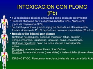 INTOXICACION CON PLOMO
(Pb)
• Fue reconocido desde la antigüedad como causa de enfermedad
• Presenta absorción por vía dig...