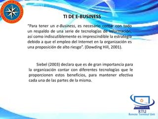 TI DE E-BUSINESS
“Para tener un e-Business, es necesario contar con todo
un respaldo de una serie de tecnologías de información,
así como indiscutiblemente es imprescindible la estrategia
debido a que el empleo del Internet en la organización es
una proposición de alto riesgo”. (Dowding Hill, 2001).
Siebel (2003) declara que es de gran importancia para
la organización contar con diferentes tecnologías que le
proporcionen estos beneficios, para mantener efectiva
cada una de las partes de la misma.
 