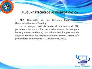 • ERP, Planeación de los Recursos Empresariales
(Enterprise Resource Planning)
La tecnología, particularmente el Internet y el ERP,
permiten a las compañías desarrollar nuevas formas para
hacer y mover productos, para administrar los procesos de
negocios en todos los niveles y comunicarse con clientes y/o
proveedores en tiempo real (KueiChu-Hua, 2002).
ALUGUNAS TECNOLOGÍAS DE INFORMACIÓN
 