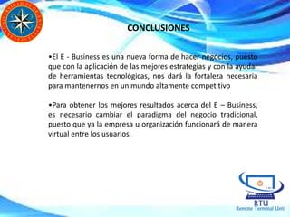 CONCLUSIONES
•El E - Business es una nueva forma de hacer negocios, puesto
que con la aplicación de las mejores estrategias y con la ayudar
de herramientas tecnológicas, nos dará la fortaleza necesaria
para mantenernos en un mundo altamente competitivo
•Para obtener los mejores resultados acerca del E – Business,
es necesario cambiar el paradigma del negocio tradicional,
puesto que ya la empresa u organización funcionará de manera
virtual entre los usuarios.
 