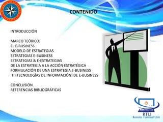 CONTENIDO
INTRODUCCIÓN
MARCO TEÓRICO:
EL E-BUSINESS
MODELO DE ESTRATEGIAS
ESTRATEGIAS E-BUSINESS
ESTRATEGIAS & E-ESTRATEGIAS
DE LA ESTRATEGIA A LA ACCIÓN ESTRATÉGICA
FORMULACIÓN DE UNA ESTRATEGIA E-BUSINESS
TI (TECNOLOGÍAS DE INFORMACIÓN) DE E-BUSINESS
CONCLUSIÓN
REFERENCIAS BIBLIOGRÁFICAS
 