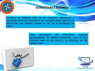 ESTRATEGIAS E-BUSINESS
•Implican el rediseño total de los negocios, cambiando y
revisando todos los procesos en la compañía para capturar las
eficiencias que pueden proveer el uso de la tecnología en
redes.
•Las estrategias de e-Business incluyen
oportunidades de obtener ganancias, pero el foco
principal está en los costos y la eficiencia en las
operaciones.
 