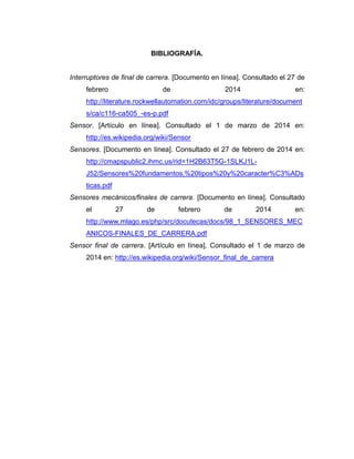 BIBLIOGRAFÍA.
Interruptores de final de carrera. [Documento en línea]. Consultado el 27 de
febrero de 2014 en:
http://literature.rockwellautomation.com/idc/groups/literature/document
s/ca/c116-ca505_-es-p.pdf
Sensor. [Artículo en línea]. Consultado el 1 de marzo de 2014 en:
http://es.wikipedia.org/wiki/Sensor
Sensores. [Documento en línea]. Consultado el 27 de febrero de 2014 en:
http://cmapspublic2.ihmc.us/rid=1H2B63T5G-1SLKJ1L-
J52/Sensores%20fundamentos,%20tipos%20y%20caracter%C3%ADs
ticas.pdf
Sensores mecánicos/finales de carrera. [Documento en línea]. Consultado
el 27 de febrero de 2014 en:
http://www.mlago.es/php/src/docutecas/docs/98_1_SENSORES_MEC
ANICOS-FINALES_DE_CARRERA.pdf
Sensor final de carrera. [Artículo en línea]. Consultado el 1 de marzo de
2014 en: http://es.wikipedia.org/wiki/Sensor_final_de_carrera
 