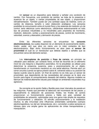 2
Un sensor es un dispositivo para detectar y señalar una condición de
cambio. Con frecuencia, una condición de cambio, se trata de la presencia o
ausencia de un objeto, o ciertas propiedades de ese objeto, y proporcionan
retroalimentación. También puede ser una cantidad capaz de medirse, como un
cambio de distancia, tamaño o color (detección analógica). Los sensores
posibilitan la comunicación entre el mundo físico y los sistemas de medición y/o de
control, tanto eléctricos como electrónicos, utilizándose extensivamente en todo
tipo de procesos industriales y no industriales para propósitos de monitoreo,
medición, detección, conteo y posicionamiento de piezas, control de movimiento,
velocidad, avance y atascados y derivación de piezas.
Entre los diferentes sensores se encuentran los sensores
electromecánicos, los cuales disponen de un elemento de accionamiento (botón,
tirador, pedal, etc) que abre y/o cierra uno (o más) contactos de tipo
electromecánico. Bajo dicho funcionamiento se abre paso al sensor de
proximidad el cual es un transductor que detecta objetos o señales que se
encuentran cerca del elemento sensor.
Los interruptores de posición o fines de carrera, en principio se
utilizaban para detectar, por contacto físico, el final de recorrido de un elemento
móvil de una máquina o dispositivo automático. En la actualidad, se utilizan para
determinar la presencia, ausencia, paso y posicionamiento de un objeto,
transformando un movimiento mecánico en una señal eléctrica. Permite abrir y/o
cerrar circuitos cuando se ejerce presión sobre él, volviendo estos a su posición de
reposo cuando cesa la acción. Un final de carrera no es más que un sensor de
proximidad, que dependiendo de las necesidades del proceso se le dará una
función para lograr el comportamiento deseado del sistema. Algunos modelos se
fabrican de material altamente robusto para trabajar en ambientes industriales muy
agresivos.
Se convierte en la opción fiable y flexible para crear intervalos de parada en
las máquinas. Puesto que permiten la detección del movimiento de las piezas, y
especialmente la detección de posiciones finales, los finales de carrera
proporcionan un funcionamiento preciso y fiable con gran variedad de
posibilidades de actuación, optimizadas para una gama más amplia de requisitos
de funcionamiento y utilización. El sencillo posicionamiento y la instalación
intuitiva, la alta inmunidad ante influencias ambientales cambiantes (campos
electromagnéticos, luz del sol, temperaturas, etc.), convierten a estos sensores en
idóneos para una amplia gama de aplicaciones de cintas transportadoras y
manipulación.
 
