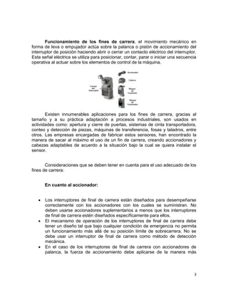 3
Funcionamiento de los fines de carrera, el movimiento mecánico en
forma de leva o empujador actúa sobre la palanca o pistón de accionamiento del
interruptor de posición haciendo abrir o cerrar un contacto eléctrico del interruptor.
Esta señal eléctrica se utiliza para posicionar, contar, parar o iniciar una secuencia
operativa al actuar sobre los elementos de control de la máquina.
Existen innumerables aplicaciones para los fines de carrera, gracias al
tamaño y a su práctica adaptación a procesos industriales, son usados en
actividades como: apertura y cierre de puertas, sistemas de cinta transportadora,
conteo y detección de piezas, máquinas de transferencia, fosas y taladros, entre
otros. Las empresas encargadas de fabricar estos sensores, han encontrado la
manera de sacar al máximo el uso de un fin de carrera, creando accionadores y
cabezas adaptables de acuerdo a la situación bajo la cual se quiera instalar el
sensor.
Consideraciones que se deben tener en cuenta para el uso adecuado de los
fines de carrera:
En cuanto al accionador:
Los interruptores de final de carrera están diseñados para desempeñarse
correctamente con los accionadores con los cuales se suministran. No
deben usarse accionadores suplementarios a menos que los interruptores
de final de carrera estén diseñados específicamente para ellos.
El mecanismo de operación de los interruptores de final de carrera debe
tener un diseño tal que bajo cualquier condición de emergencia no permita
un funcionamiento más allá de su posición límite de sobrecarrera. No se
debe usar un interruptor de final de carrera como método de detección
mecánica.
En el caso de los interruptores de final de carrera con accionadores de
palanca, la fuerza de accionamiento debe aplicarse de la manera más
 