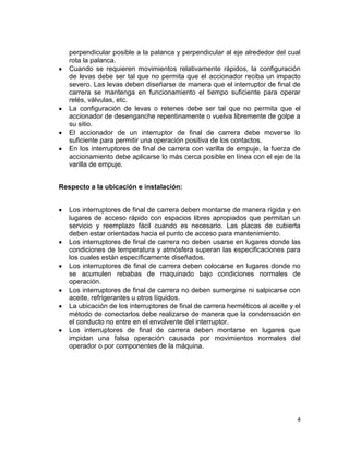 4
perpendicular posible a la palanca y perpendicular al eje alrededor del cual
rota la palanca.
Cuando se requieren movimientos relativamente rápidos, la configuración
de levas debe ser tal que no permita que el accionador reciba un impacto
severo. Las levas deben diseñarse de manera que el interruptor de final de
carrera se mantenga en funcionamiento el tiempo suficiente para operar
relés, válvulas, etc.
La configuración de levas o retenes debe ser tal que no permita que el
accionador de desenganche repentinamente o vuelva libremente de golpe a
su sitio.
El accionador de un interruptor de final de carrera debe moverse lo
suficiente para permitir una operación positiva de los contactos.
En los interruptores de final de carrera con varilla de empuje, la fuerza de
accionamiento debe aplicarse lo más cerca posible en línea con el eje de la
varilla de empuje.
Respecto a la ubicación e instalación:
Los interruptores de final de carrera deben montarse de manera rígida y en
lugares de acceso rápido con espacios libres apropiados que permitan un
servicio y reemplazo fácil cuando es necesario. Las placas de cubierta
deben estar orientadas hacia el punto de acceso para mantenimiento.
Los interruptores de final de carrera no deben usarse en lugares donde las
condiciones de temperatura y atmósfera superan las especificaciones para
los cuales están específicamente diseñados.
Los interruptores de final de carrera deben colocarse en lugares donde no
se acumulen rebabas de maquinado bajo condiciones normales de
operación.
Los interruptores de final de carrera no deben sumergirse ni salpicarse con
aceite, refrigerantes u otros líquidos.
La ubicación de los interruptores de final de carrera herméticos al aceite y el
método de conectarlos debe realizarse de manera que la condensación en
el conducto no entre en el envolvente del interruptor.
Los interruptores de final de carrera deben montarse en lugares que
impidan una falsa operación causada por movimientos normales del
operador o por componentes de la máquina.
 
