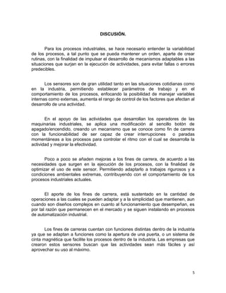5
DISCUSIÓN.
Para los procesos industriales, se hace necesario entender la variabilidad
de los procesos, a tal punto que se pueda mantener un orden, aparte de crear
rutinas, con la finalidad de impulsar el desarrollo de mecanismos adaptables a las
situaciones que surjan en la ejecución de actividades, para evitar fallas o errores
predecibles.
Los sensores son de gran utilidad tanto en las situaciones cotidianas como
en la industria, permitiendo establecer parámetros de trabajo y en el
comportamiento de los procesos, enfocando la posibilidad de manejar variables
internas como externas, aumenta el rango de control de los factores que afectan al
desarrollo de una actividad.
En el apoyo de las actividades que desarrollan los operadores de las
maquinarias industriales, se aplica una modificación al sencillo botón de
apagado/encendido, creando un mecanismo que se conoce como fin de carrera
con la funcionabilidad de ser capaz de crear interrupciones o paradas
momentáneas a los procesos para controlar el ritmo con el cual se desarrolla la
actividad y mejorar la efectividad.
Poco a poco se añaden mejoras a los fines de carrera, de acuerdo a las
necesidades que surgen en la ejecución de los procesos, con la finalidad de
optimizar el uso de este sensor. Permitiendo adaptarlo a trabajos rigurosos y a
condiciones ambientales extremas, contribuyendo con el comportamiento de los
procesos industriales actuales.
El aporte de los fines de carrera, está sustentado en la cantidad de
operaciones a las cuales se pueden adaptar y a la simplicidad que mantienen, aun
cuando son diseños complejos en cuanto al funcionamiento que desempeñan, es
por tal razón que permanecen en el mercado y se siguen instalando en procesos
de automatización industrial.
Los fines de carreras cuentan con funciones distintas dentro de la industria
ya que se adaptan a funciones como la apertura de una puerta, o un sistema de
cinta magnética que facilite los procesos dentro de la industria. Las empresas que
crearon estos sensores buscan que las actividades sean más fáciles y así
aprovechar su uso al máximo.
 
