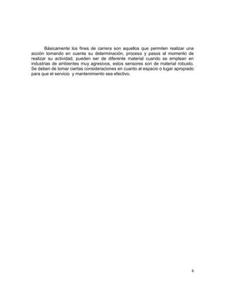 6
Básicamente los fines de carrera son aquellos que permiten realizar una
acción tomando en cuenta su determinación, proceso y pasos al momento de
realizar su actividad, pueden ser de diferente material cuando se emplean en
industrias de ambientes muy agresivos, estos sensores son de material robusto.
Se deben de tomar ciertas consideraciones en cuanto al espacio o lugar apropiado
para que el servicio y mantenimiento sea efectivo.
 