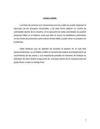 7
CONCLUSIÓN.
Los fines de carreras son mecanismos con los cuales se puede organizar la
ejecución de los procesos industriales, y de esta forma obtener un control de
actividades dentro de la industria, en la ejecución de estas actividades se pueden
presentar fallas en el sistema, para que esto no ocurra se establecen parámetros
en las líneas de producción para reducir dichas fallas y poder tener un proceso sin
problemas.
Cabe destacar que se adaptan de acuerdo al espacio en el cual esta
desenvolviéndose, es confiable y fiable al momento de realizar el procedimiento de
movimientos de las piezas y sus respectivas paradas al momento de finalizar su
actividad. Es decir facilita la ejecución de procesos dentro de la industria para así
poder llevar a cabo su trabajo final.
 