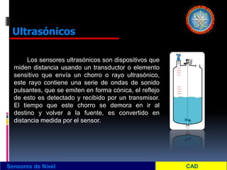 Los sensores ultrasónicos son dispositivos que
miden distancia usando un transductor o elemento
sensitivo que envía un chorro o rayo ultrasónico,
este rayo contiene una serie de ondas de sonido
pulsantes, que se emiten en forma cónica, el reflejo
de esto es detectado y recibido por un transmisor.
El tiempo que este chorro se demora en ir al
destino y volver a la fuente, es convertido en
distancia medida por el sensor.
Sensores de Nivel
Ultrasónicos
 