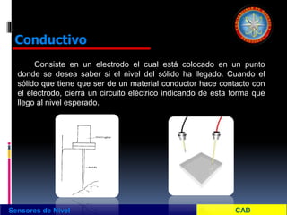 Consiste en un electrodo el cual está colocado en un punto
donde se desea saber si el nivel del sólido ha llegado. Cuando el
sólido que tiene que ser de un material conductor hace contacto con
el electrodo, cierra un circuito eléctrico indicando de esta forma que
llego al nivel esperado.
Sensores de Nivel
Conductivo
 