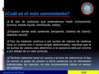 Sensores de Nivel
¿Cuál es el más conveniente?
 El tipo de sustancia que pretendemos medir (composición
química, estado líquido, semilíquido, sólido).
 Espacio donde está contenida (recipiente, sistema de tubería,
depósito natural).
 Tipo de medición continua o por puntos de valores (la continua
tiene en cuenta uno o varios rangos determinados, mientras que la
de puntos de valores sólo determina si la sustancia está por encima
o por debajo de un valor puntual),
 También debemos tener en cuenta a la hora de seleccionar el tipo
de sensor el grado de acceso a dicha sustancia (si es demasiado
inalcanzable, por ejemplo, es más recomendable utilizar un sensor
sin contacto)
 