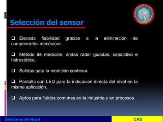 Sensores de Nivel
Selección del sensor
 Elevada fiabilidad gracias a la eliminación de
componentes mecánicos.
 Método de medición: ondas radar guiadas, capacitivo e
hidrostático.
 Salidas para la medición continua.
 Pantalla con LED para la indicación directa del nivel en la
misma aplicación.
 Aptos para fluidos comunes en la industria y en procesos.
 