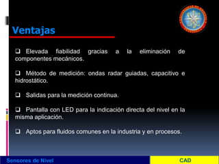 Sensores de Nivel
Ventajas
 Elevada fiabilidad gracias a la eliminación de
componentes mecánicos.
 Método de medición: ondas radar guiadas, capacitivo e
hidrostático.
 Salidas para la medición continua.
 Pantalla con LED para la indicación directa del nivel en la
misma aplicación.
 Aptos para fluidos comunes en la industria y en procesos.
 
