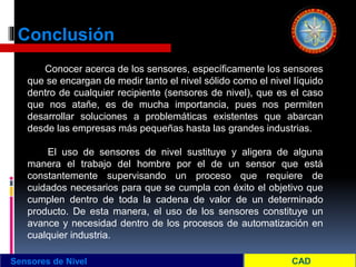 Conclusión
Sensores de Nivel
Conocer acerca de los sensores, específicamente los sensores
que se encargan de medir tanto el nivel sólido como el nivel líquido
dentro de cualquier recipiente (sensores de nivel), que es el caso
que nos atañe, es de mucha importancia, pues nos permiten
desarrollar soluciones a problemáticas existentes que abarcan
desde las empresas más pequeñas hasta las grandes industrias.
El uso de sensores de nivel sustituye y aligera de alguna
manera el trabajo del hombre por el de un sensor que está
constantemente supervisando un proceso que requiere de
cuidados necesarios para que se cumpla con éxito el objetivo que
cumplen dentro de toda la cadena de valor de un determinado
producto. De esta manera, el uso de los sensores constituye un
avance y necesidad dentro de los procesos de automatización en
cualquier industria.
 