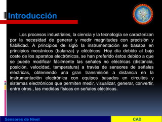 Introducción
Los procesos industriales, la ciencia y la tecnología se caracterizan
por la necesidad de generar y medir magnitudes con precisión y
fiabilidad. A principios de siglo la instrumentación se basaba en
principios mecánicos (balanza) y eléctricos. Hoy día debido al bajo
coste de los aparatos electrónicos, se han preferido éstos debido a que
se puede modificar fácilmente las señales no eléctricas (distancia,
posición, velocidad, temperatura) a través de sensores de señales
eléctricas, obteniendo una gran transmisión a distancia en la
instrumentación electrónica con equipos basados en circuitos y
sistemas electrónicos que permiten medir, visualizar, generar, convertir,
entre otros., las medidas físicas en señales eléctricas.
Sensores de Nivel
 