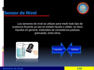 Sensores de Nivel
Sensor de Nivel
Los sensores de nivel se utilizan para medir todo tipo de
sustancia fluyente ya sea en estado líquido o sólido, es decir,
líquidos en general, materiales de consistencia pastosa,
granulada, entre otros.
Líquidos Sólidos
 