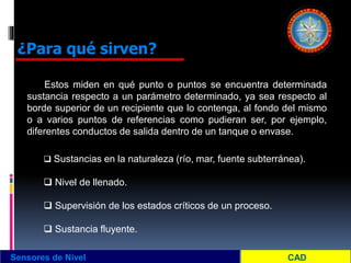 Sensores de Nivel
¿Para qué sirven?
Estos miden en qué punto o puntos se encuentra determinada
sustancia respecto a un parámetro determinado, ya sea respecto al
borde superior de un recipiente que lo contenga, al fondo del mismo
o a varios puntos de referencias como pudieran ser, por ejemplo,
diferentes conductos de salida dentro de un tanque o envase.
 Sustancias en la naturaleza (río, mar, fuente subterránea).
 Nivel de llenado.
 Supervisión de los estados críticos de un proceso.
 Sustancia fluyente.
 