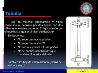 Tubo de material transparente y rígido
conectado al depósito por dos bridas con dos
válvulas manuales de corte. El líquido sube por
el tubo hasta igualar al nivel del depósito:
 Limitaciones:
• No soportan mucha presión.
• No soportan mucha Tª.
• No son resistentes a los impactos.
• No se pueden usar líquidos que
manchen el interior del tubo.
 También los hay de vidrio armado (piezas de
vidrio y acero)
Sensores de Nivel
Tubular
 