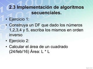 2.3 Implementación de algoritmos
secuenciales.
• Ejercicio 1:
• Construya un DF que dado los números
1,2,3,4 y 5, escriba los mismos en orden
inverso
• Ejercicio 2:
• Calcular el área de un cuadrado
(24/feb/16) Área: L * L
 