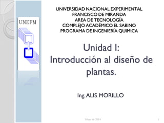 Unidad I:
Introducción al diseño de
plantas.
Ing.ALIS MORILLO
Mayo de 2014 1
UNIVERSIDAD NACIONAL EXPERIMENTAL
FRANCISCO DE MIRANDA
AREA DE TECNOLOGÍA
COMPLEJO ACADÉMICO EL SABINO
PROGRAMA DE INGENIERÍA QUIMICA
 
