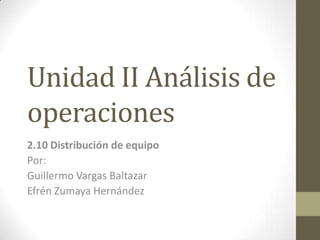 Unidad II Análisis de
operaciones
2.10 Distribución de equipo
Por:
Guillermo Vargas Baltazar
Efrén Zumaya Hernández
 