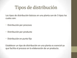 Tipos de distribución
Los tipos de distribución básicos en una planta son de 3 tipos los
cuales son:
• Distribución por procesos
• Distribución por producto
• Distribución en punto fijo
Establecer un tipo de distribución en una planta es esencial ya
que facilita el proceso en la elaboración de un producto.
 