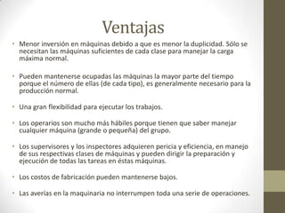 Ventajas
• Menor inversión en máquinas debido a que es menor la duplicidad. Sólo se
necesitan las máquinas suficientes de cada clase para manejar la carga
máxima normal.
• Pueden mantenerse ocupadas las máquinas la mayor parte del tiempo
porque el número de ellas (de cada tipo), es generalmente necesario para la
producción normal.
• Una gran flexibilidad para ejecutar los trabajos.
• Los operarios son mucho más hábiles porque tienen que saber manejar
cualquier máquina (grande o pequeña) del grupo.
• Los supervisores y los inspectores adquieren pericia y eficiencia, en manejo
de sus respectivas clases de máquinas y pueden dirigir la preparación y
ejecución de todas las tareas en éstas máquinas.
• Los costos de fabricación pueden mantenerse bajos.
• Las averías en la maquinaria no interrumpen toda una serie de operaciones.
 