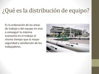 ¿Qué es la distribución de equipo?
Es la ordenación de las áreas
de trabajo y del equipo en aras
a conseguir la máxima
economía en el trabajo al
mismo tiempo que la mayor
seguridad y satisfacción de los
trabajadores.
 