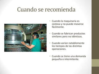 Cuando se recomienda
• Cuando la maquinaria es
costosa y no puede moverse
fácilmente.
• Cuando se fabrican productos
similares pero no idénticos.
• Cuando varían notablemente
los tiempos de las distintas
operaciones.
• Cuando se tiene una demanda
pequeña o intermitente.
 