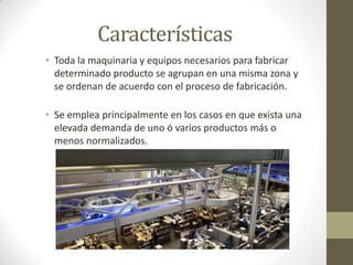 Características
• Toda la maquinaria y equipos necesarios para fabricar
determinado producto se agrupan en una misma zona y
se ordenan de acuerdo con el proceso de fabricación.
• Se emplea principalmente en los casos en que exista una
elevada demanda de uno ó varios productos más o
menos normalizados.
 