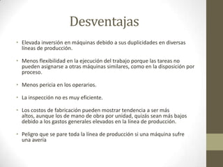 Desventajas
• Elevada inversión en máquinas debido a sus duplicidades en diversas
líneas de producción.
• Menos flexibilidad en la ejecución del trabajo porque las tareas no
pueden asignarse a otras máquinas similares, como en la disposición por
proceso.
• Menos pericia en los operarios.
• La inspección no es muy eficiente.
• Los costos de fabricación pueden mostrar tendencia a ser más
altos, aunque los de mano de obra por unidad, quizás sean más bajos
debido a los gastos generales elevados en la línea de producción.
• Peligro que se pare toda la línea de producción si una máquina sufre
una avería
 