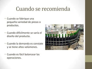 Cuando se recomienda
• Cuando se fabrique una
pequeña variedad de piezas o
productos.
• Cuando difícilmente se varía el
diseño del producto.
• Cuando la demanda es constate
y se tiene altos volúmenes.
• Cuando es fácil balancear las
operaciones.
 