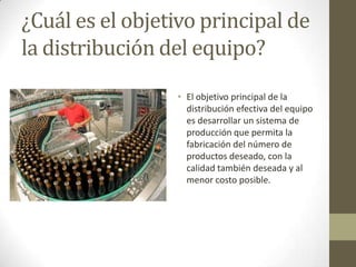 ¿Cuál es el objetivo principal de
la distribución del equipo?
• El objetivo principal de la
distribución efectiva del equipo
es desarrollar un sistema de
producción que permita la
fabricación del número de
productos deseado, con la
calidad también deseada y al
menor costo posible.
 