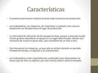 Características
• El producto permanece estático durante todo el proceso de producción.
• Los trabajadores, las máquinas, los materiales o cualquier otro recurso
productivo son llevados hacia el lugar de producción.
• La intensidad de utilización de los equipos es baja, porque a menudo resulta
menos gravoso abandonar el equipo en un lugar determinado. Donde será
necesario de nuevo en pocos días, que trasladarlo de un sitio a otro.
• Con frecuencia las máquinas, ya que solo se utilizan durante un período
limitado de tiempo, se alquilan o se subcontratan.
• Los trabajadores están especialmente cualificados para desempeñar las
tareas que de ellos se esperan, por este motivo cobran salarios elevados.
 