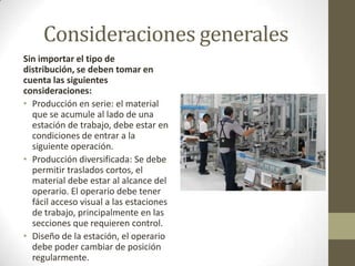 Consideraciones generales
Sin importar el tipo de
distribución, se deben tomar en
cuenta las siguientes
consideraciones:
• Producción en serie: el material
que se acumule al lado de una
estación de trabajo, debe estar en
condiciones de entrar a la
siguiente operación.
• Producción diversificada: Se debe
permitir traslados cortos, el
material debe estar al alcance del
operario. El operario debe tener
fácil acceso visual a las estaciones
de trabajo, principalmente en las
secciones que requieren control.
• Diseño de la estación, el operario
debe poder cambiar de posición
regularmente.
 