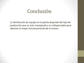Conclusión
La distribución de equipo en la planta depende del tipo de
producción que se este manejando y es indispensable para
obtener el mayor funcionamiento de la misma.
 