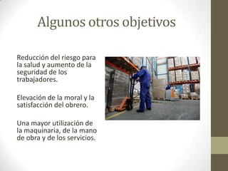 Algunos otros objetivos
Reducción del riesgo para
la salud y aumento de la
seguridad de los
trabajadores.
Elevación de la moral y la
satisfacción del obrero.
Una mayor utilización de
la maquinaria, de la mano
de obra y de los servicios.
 
