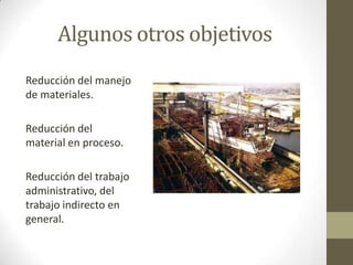 Algunos otros objetivos
Reducción del manejo
de materiales.
Reducción del
material en proceso.
Reducción del trabajo
administrativo, del
trabajo indirecto en
general.
 