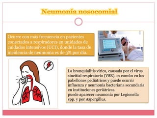 Ocurre con más frecuencia en pacientes 
conectados a respiradores en unidades de 
cuidados intensivos (UCI), donde la tasa de 
incidencia de neumonía es de 3% por día. 
La bronquiolitis vírica, causada por el virus 
sincitial respiratorio (VSR), es común en los 
pabellones pediátricos y puede ocurrir 
influenza y neumonía bacteriana secundaria 
en instituciones geriátricas. 
puede aparecer neumonía por Legionella 
spp. y por Aspergillus. 
 