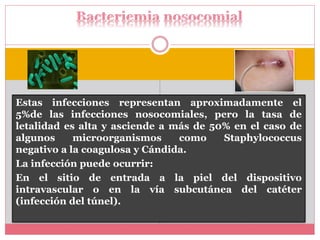 Estas infecciones representan aproximadamente el 
5%de las infecciones nosocomiales, pero la tasa de 
letalidad es alta y asciende a más de 50% en el caso de 
algunos microorganismos como Staphylococcus 
negativo a la coagulosa y Cándida. 
La infección puede ocurrir: 
En el sitio de entrada a la piel del dispositivo 
intravascular o en la vía subcutánea del catéter 
(infección del túnel). 
 