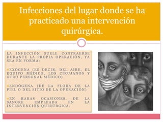 Infecciones del lugar donde se ha 
practicado una intervención 
quirúrgica. 
LA INF E C C IÓN SUE LE CONTRA ERSE 
DURANTE LA PROP I A OP ERA C IÓN, YA 
S E A EN FORMA : 
EXÓGENA (E S DE C IR, DE L A IRE, EL 
EQUI PO MÉDI CO, LOS C IRUJ ANOS Y 
OTRO P ERSONA L MÉDI CO) 
ENDÓGENA (DE LA F LORA DE LA 
P I E L O DEL S I T IO DE LA OP ERA C IÓN) 
EN RARA S OCA S IONE S , DE LA 
SANGRE EMP LE ADA EN LA 
INT ERVENC IÓN QUIRÚRGI CA . 
 