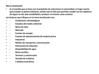 Micro-localización
• Es el estudio que se hace con el propósito de seleccionar la comunidad y el lugar exacto
para instalar la planta industrial, siendo este el sitio que permite cumplir con los objetivos
de lograr la más alta rentabilidad o producir al mínimo costo unitario.
Los factores que influyen en la micro-localización son:
• - Condiciones climatológicas
• - Estudios del medio ambiente
• - Mano de obra
• - Mercado
• - Fuentes de energía
• - Fuentes de abastecimiento de materia prima
• - Impuestos
• - Medios de transporte y comunicación
• - Eliminación de efluentes
• - Disponibilidad de agua
• - Marco jurídico
• - Terrenos y construcción
• - Tamaño de la fabrica
• - Y política económica
 