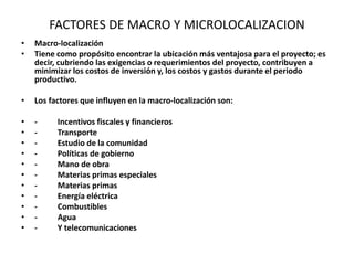 FACTORES DE MACRO Y MICROLOCALIZACION
• Macro-localización
• Tiene como propósito encontrar la ubicación más ventajosa para el proyecto; es
decir, cubriendo las exigencias o requerimientos del proyecto, contribuyen a
minimizar los costos de inversión y, los costos y gastos durante el periodo
productivo.
• Los factores que influyen en la macro-localización son:
• - Incentivos fiscales y financieros
• - Transporte
• - Estudio de la comunidad
• - Políticas de gobierno
• - Mano de obra
• - Materias primas especiales
• - Materias primas
• - Energía eléctrica
• - Combustibles
• - Agua
• - Y telecomunicaciones
 
