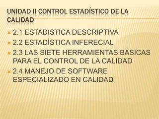 UNIDAD II CONTROL ESTADÍSTICO DE LA
CALIDAD
 2.1 ESTADISTICA DESCRIPTIVA
 2.2 ESTADÍSTICA INFERECIAL

 2.3 LAS SIETE HERRAMIENTAS BÁSICAS
  PARA EL CONTROL DE LA CALIDAD
 2.4 MANEJO DE SOFTWARE
  ESPECIALIZADO EN CALIDAD
 